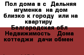 Пол дома в с. Дальняя игуменка, на дом близко к городу, или на квартиру - Белгородская обл. Недвижимость » Дома, коттеджи, дачи обмен   